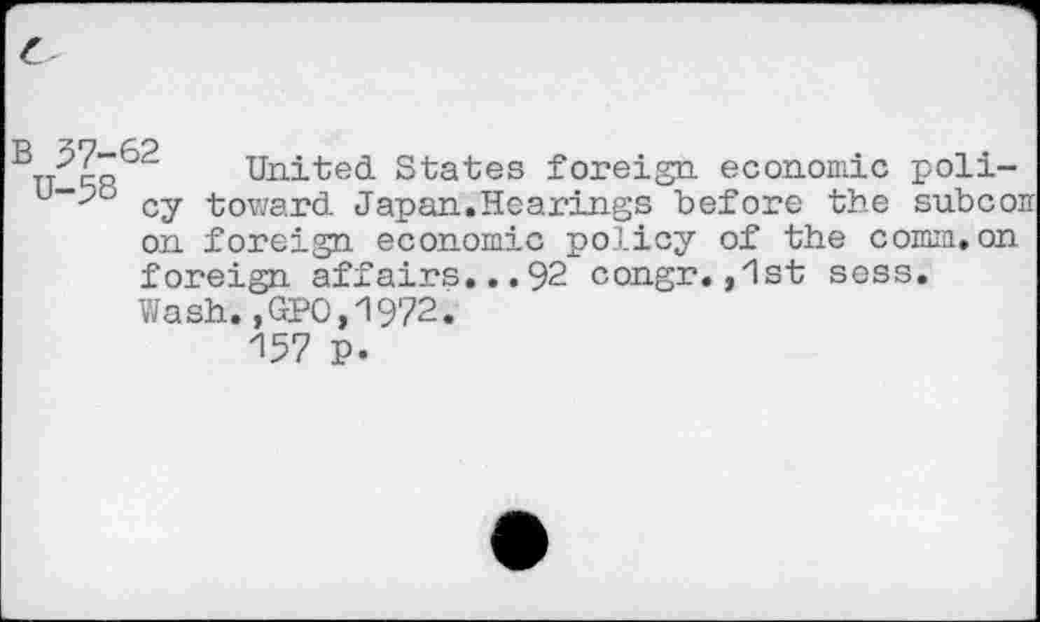 ﻿'	United States foreign economic poli-
u“*>b cy toward Japan.Hearings before the subcoii on foreign economic policy of the comm.on foreign affairs...92 congr.,1st sess. Wash.,GPO,1972.
157 P.